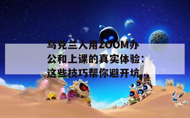 乌克兰人用ZOOM办公和上课的真实体验：这些技巧帮你避开坑