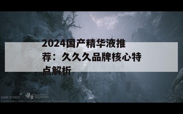 2024国产精华液推荐：久久久品牌核心特点解析