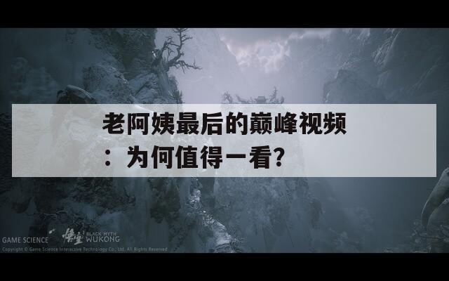 老阿姨最后的巅峰视频：为何值得一看？