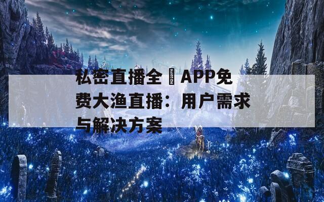 私密直播全婐APP免费大渔直播：用户需求与解决方案