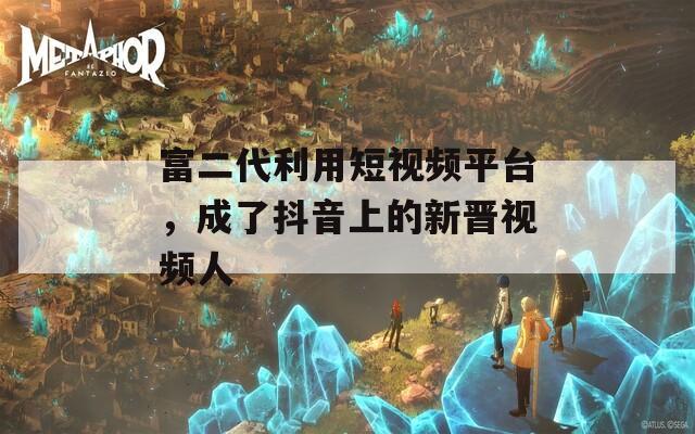 富二代利用短视频平台，成了抖音上的新晋视频人