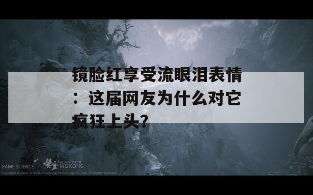 镜脸红享受流眼泪表情：这届网友为什么对它疯狂上头？