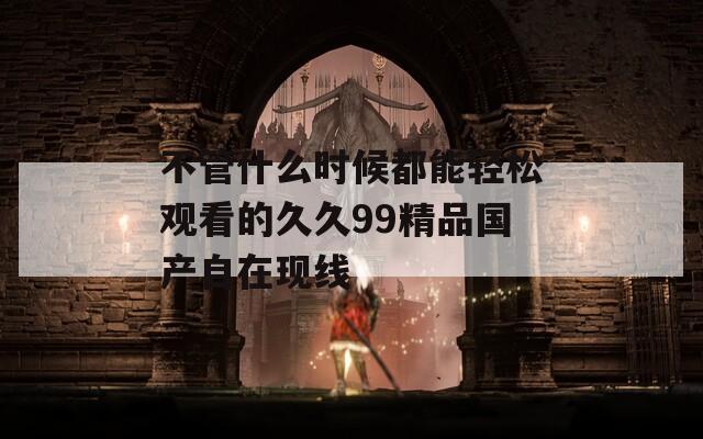不管什么时候都能轻松观看的久久99精品国产自在现线