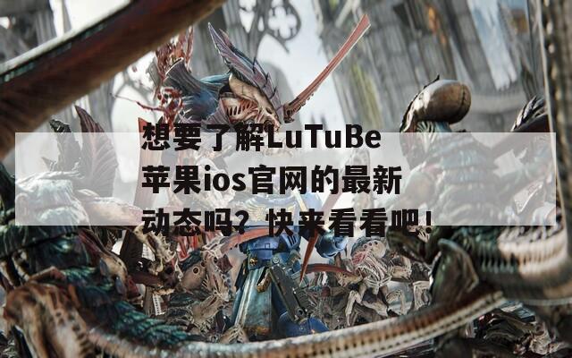 想要了解LuTuBe苹果ios官网的最新动态吗？快来看看吧！