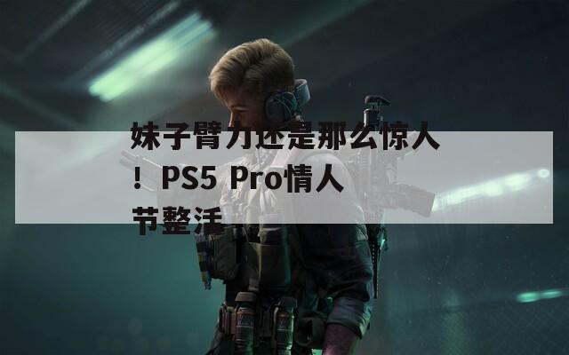 妹子臂力还是那么惊人！PS5 Pro情人节整活