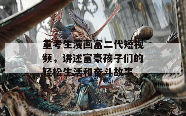 重考生漫画富二代短视频，讲述富豪孩子们的轻松生活和奋斗故事