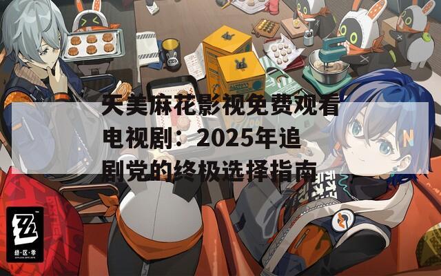 天美麻花影视免费观看电视剧：2025年追剧党的终极选择指南