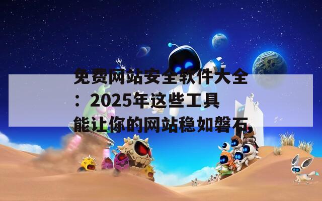 免费网站安全软件大全：2025年这些工具能让你的网站稳如磐石