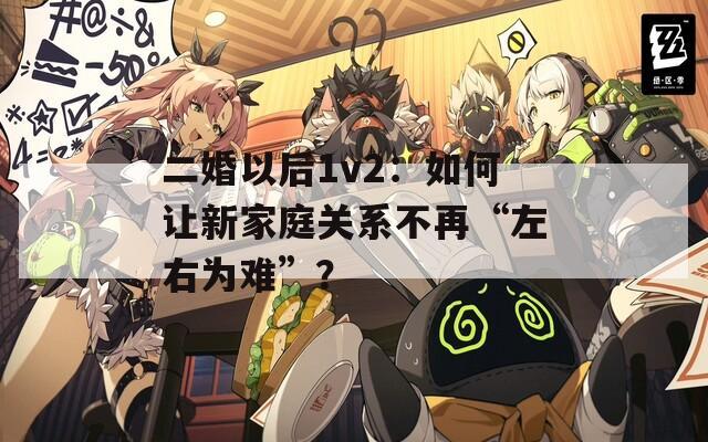 二婚以后1v2：如何让新家庭关系不再“左右为难”？