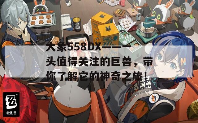 大象558DX——一头值得关注的巨兽，带你了解它的神奇之旅！