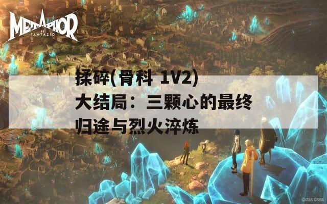 揉碎(骨科 1V2)大结局：三颗心的最终归途与烈火淬炼