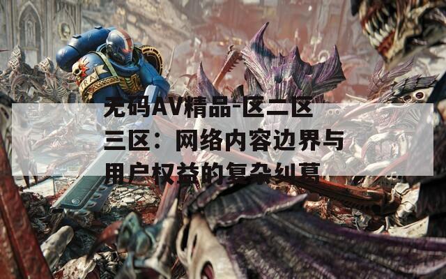 无码AV精品-区二区三区：网络内容边界与用户权益的复杂纠葛