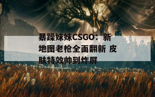 暴躁妹妹CSGO：新地图老枪全面翻新 皮肤特效帅到炸屏