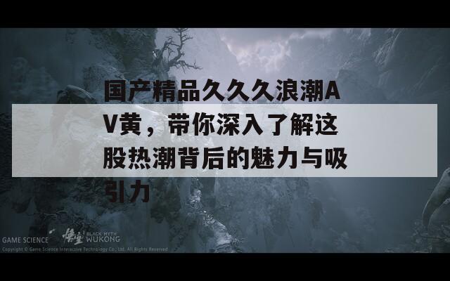 国产精品久久久浪潮AV黄，带你深入了解这股热潮背后的魅力与吸引力