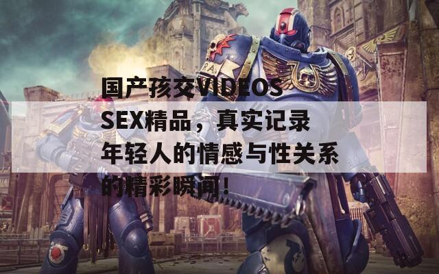 国产孩交VIDEOSSEX精品，真实记录年轻人的情感与性关系的精彩瞬间！