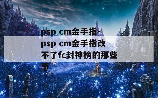 psp cm金手指-psp cm金手指改不了fc封神榜的那些事