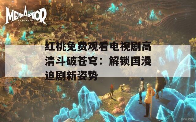 红桃免费观看电视剧高清斗破苍穹：解锁国漫追剧新姿势