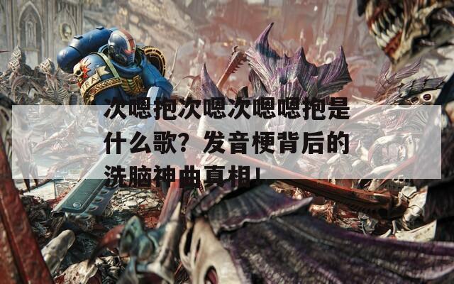 次嗯抱次嗯次嗯嗯抱是什么歌？发音梗背后的洗脑神曲真相！