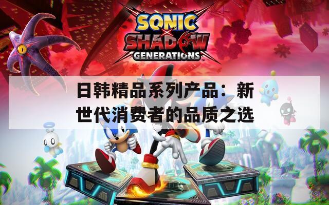 日韩精品系列产品：新世代消费者的品质之选