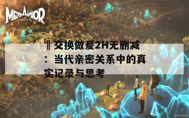 巜交换做爰2H无删减：当代亲密关系中的真实记录与思考