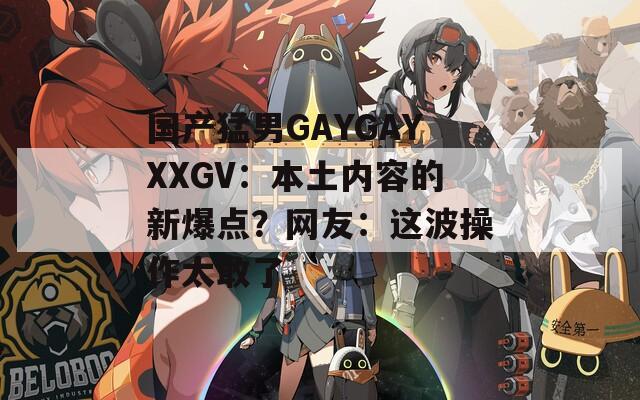 国产猛男GAYGAYXXGV：本土内容的新爆点？网友：这波操作太敢了