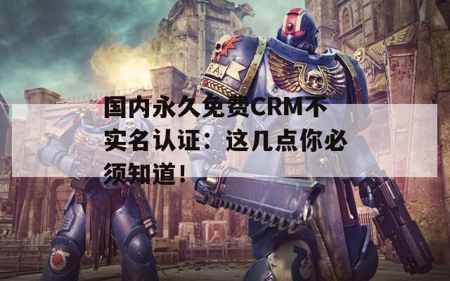 国内永久免费CRM不实名认证：这几点你必须知道！