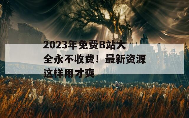 2023年免费B站大全永不收费！最新资源这样用才爽