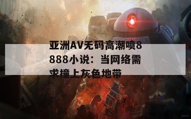 亚洲AV无码高潮喷8888小说：当网络需求撞上灰色地带