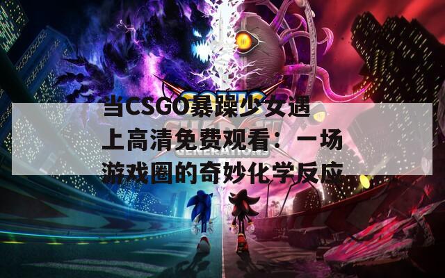 当CSGO暴躁少女遇上高清免费观看：一场游戏圈的奇妙化学反应