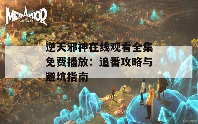 逆天邪神在线观看全集免费播放：追番攻略与避坑指南