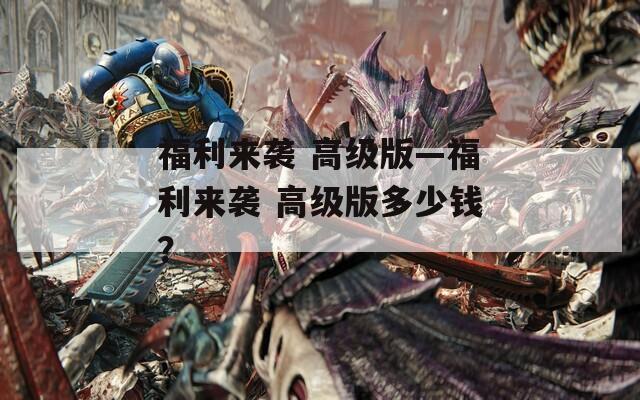 福利来袭 高级版—福利来袭 高级版多少钱？