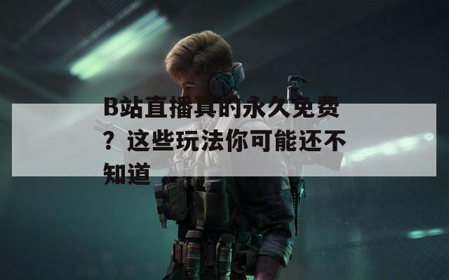 B站直播真的永久免费？这些玩法你可能还不知道