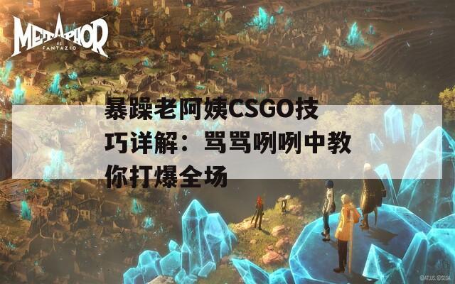 暴躁老阿姨CSGO技巧详解：骂骂咧咧中教你打爆全场