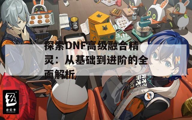 探索DNF高级融合精灵：从基础到进阶的全面解析