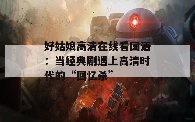 好姑娘高清在线看国语：当经典剧遇上高清时代的“回忆杀”