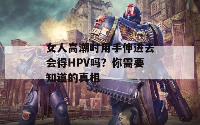 女人高潮时用手伸进去会得HPV吗？你需要知道的真相