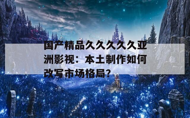 国产精品久久久久久亚洲影视：本土制作如何改写市场格局？