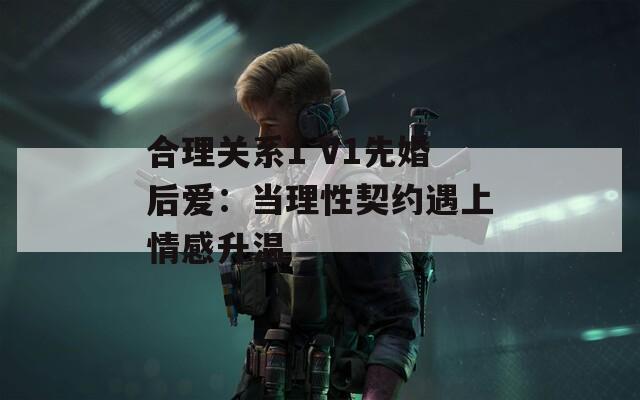 合理关系1 V1先婚后爱：当理性契约遇上情感升温