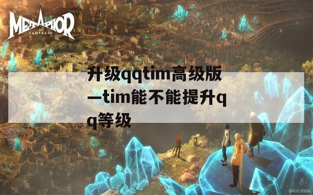 升级qqtim高级版—tim能不能提升qq等级