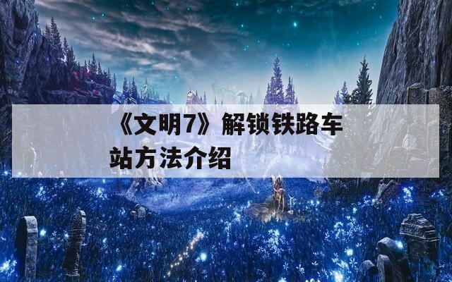 《文明7》解锁铁路车站方法介绍