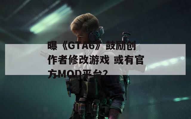 曝《GTA6》鼓励创作者修改游戏 或有官方MOD平台？