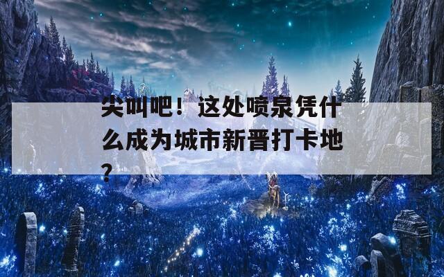 尖叫吧！这处喷泉凭什么成为城市新晋打卡地？