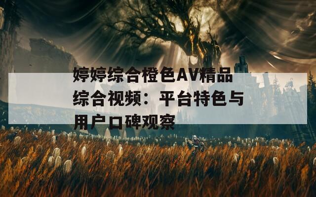 婷婷综合橙色AV精品综合视频：平台特色与用户口碑观察