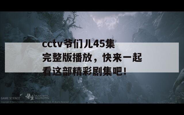 cctv爷们儿45集完整版播放，快来一起看这部精彩剧集吧！