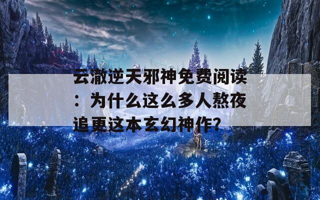 云澈逆天邪神免费阅读：为什么这么多人熬夜追更这本玄幻神作？