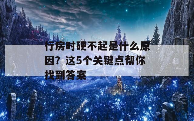 行房时硬不起是什么原因？这5个关键点帮你找到答案