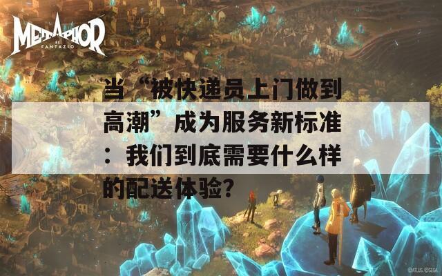 当“被快递员上门做到高潮”成为服务新标准：我们到底需要什么样的配送体验？