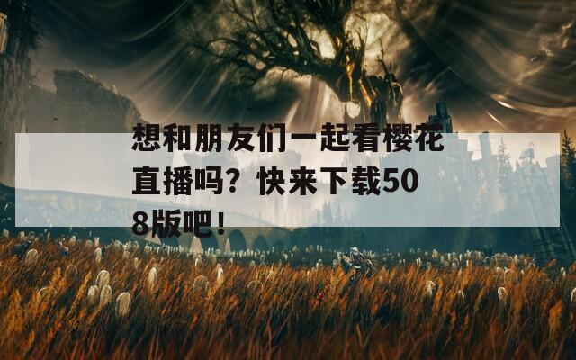 想和朋友们一起看樱花直播吗？快来下载508版吧！