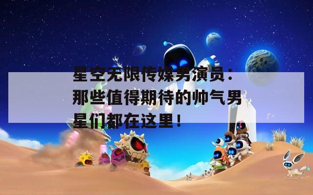 星空无限传媒男演员：那些值得期待的帅气男星们都在这里！