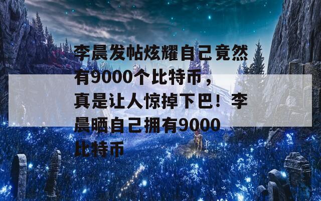 李晨发帖炫耀自己竟然有9000个比特币，真是让人惊掉下巴！李晨晒自己拥有9000比特币